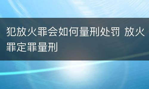 犯放火罪会如何量刑处罚 放火罪定罪量刑