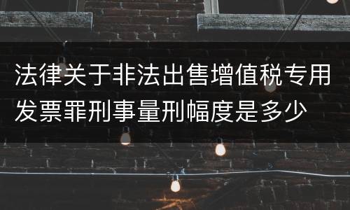 法律关于非法出售增值税专用发票罪刑事量刑幅度是多少