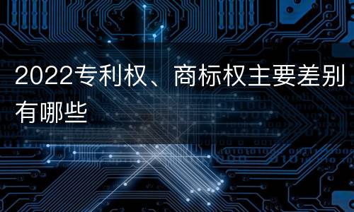 2022专利权、商标权主要差别有哪些