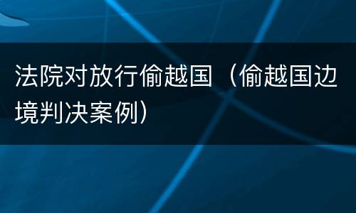 法院对放行偷越国（偷越国边境判决案例）