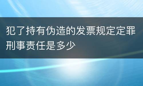 犯了持有伪造的发票规定定罪刑事责任是多少