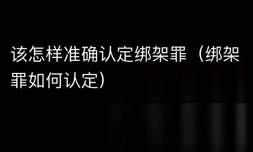 该怎样准确认定绑架罪（绑架罪如何认定）