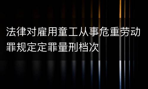法律对雇用童工从事危重劳动罪规定定罪量刑档次