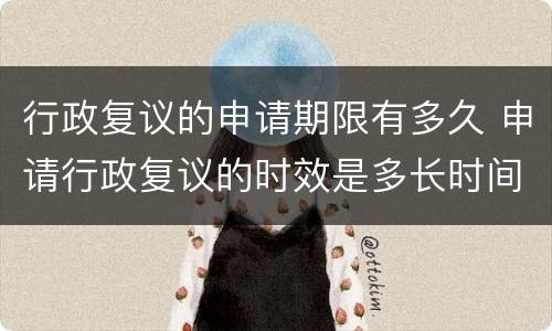 行政复议的申请期限有多久 申请行政复议的时效是多长时间?