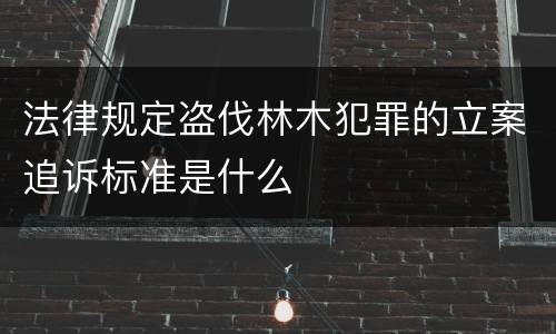 法律规定盗伐林木犯罪的立案追诉标准是什么