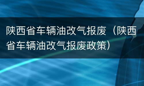 陕西省车辆油改气报废（陕西省车辆油改气报废政策）