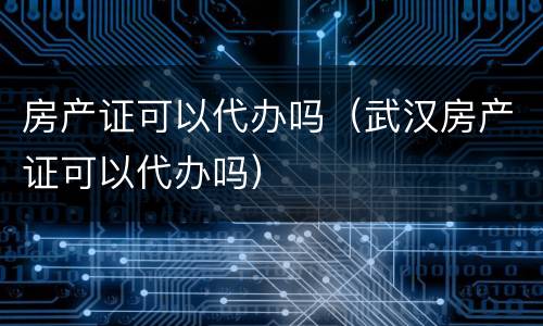 房产证可以代办吗（武汉房产证可以代办吗）