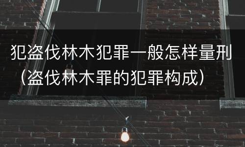 犯盗伐林木犯罪一般怎样量刑（盗伐林木罪的犯罪构成）