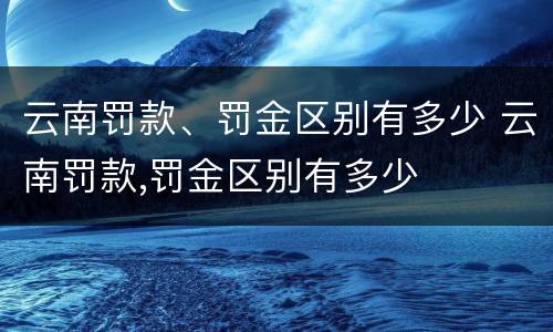 云南罚款、罚金区别有多少 云南罚款,罚金区别有多少