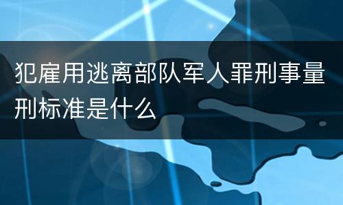犯雇用逃离部队军人罪刑事量刑标准是什么