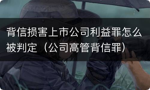 背信损害上市公司利益罪怎么被判定（公司高管背信罪）