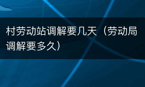 村劳动站调解要几天（劳动局调解要多久）