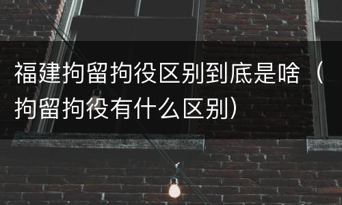 福建拘留拘役区别到底是啥（拘留拘役有什么区别）