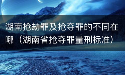湖南抢劫罪及抢夺罪的不同在哪（湖南省抢夺罪量刑标准）
