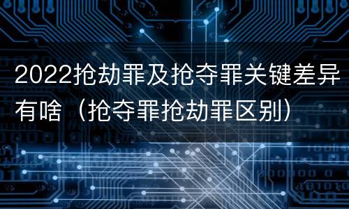 2022抢劫罪及抢夺罪关键差异有啥（抢夺罪抢劫罪区别）