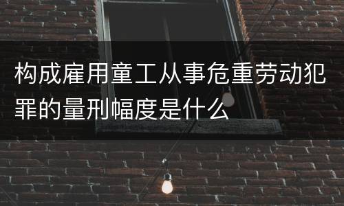 构成雇用童工从事危重劳动犯罪的量刑幅度是什么