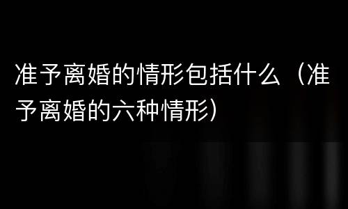 准予离婚的情形包括什么（准予离婚的六种情形）