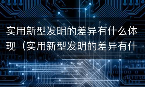 实用新型发明的差异有什么体现（实用新型发明的差异有什么体现和特点）
