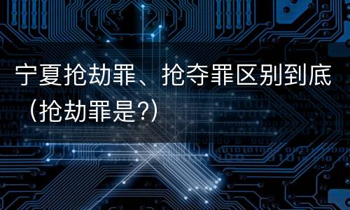 宁夏抢劫罪、抢夺罪区别到底（抢劫罪是?）