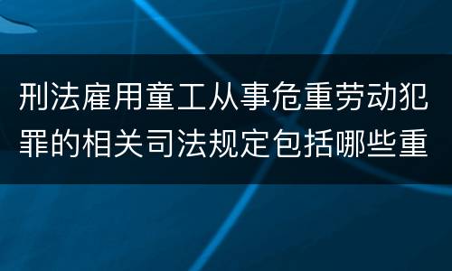 刑法雇用童工从事危重劳动犯罪的相关司法规定包括哪些重要内容