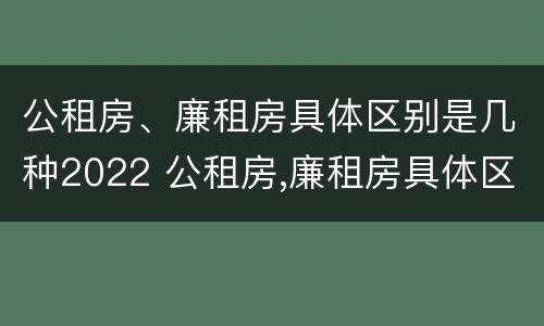 公租房、廉租房具体区别是几种2022 公租房,廉租房具体区别是几种2022年的