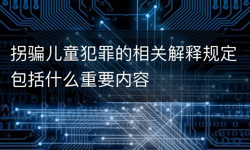 拐骗儿童犯罪的相关解释规定包括什么重要内容