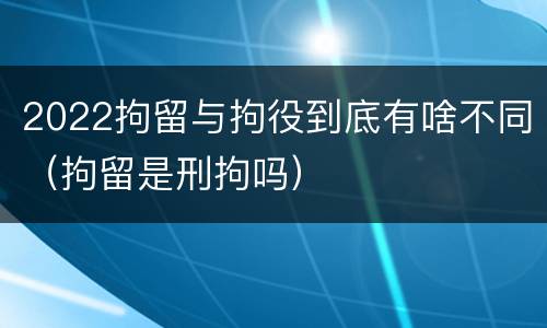 2022拘留与拘役到底有啥不同（拘留是刑拘吗）