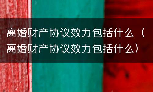 离婚财产协议效力包括什么（离婚财产协议效力包括什么）