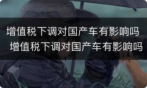 增值税下调对国产车有影响吗 增值税下调对国产车有影响吗