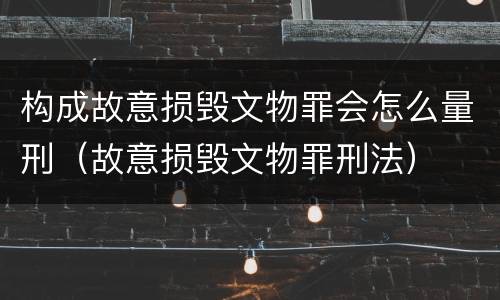 构成故意损毁文物罪会怎么量刑（故意损毁文物罪刑法）