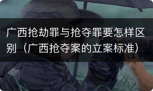 广西抢劫罪与抢夺罪要怎样区别（广西抢夺案的立案标准）
