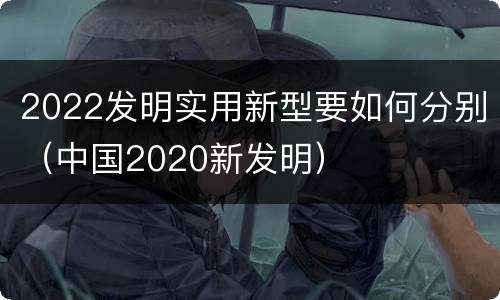 2022发明实用新型要如何分别（中国2020新发明）