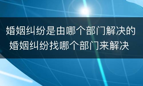 婚姻纠纷是由哪个部门解决的 婚姻纠纷找哪个部门来解决