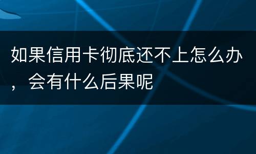 如果信用卡彻底还不上怎么办，会有什么后果呢