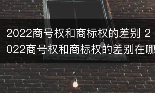 2022商号权和商标权的差别 2022商号权和商标权的差别在哪