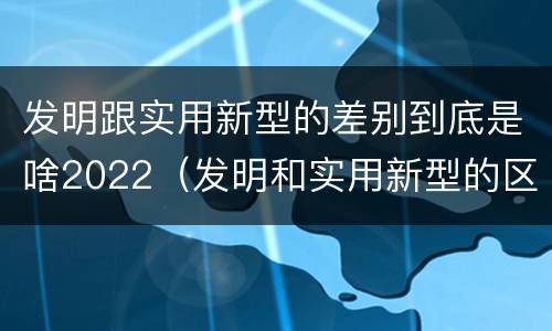 发明跟实用新型的差别到底是啥2022（发明和实用新型的区别举例）