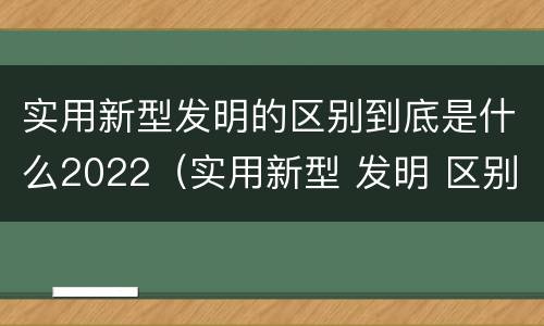 实用新型发明的区别到底是什么2022（实用新型 发明 区别）