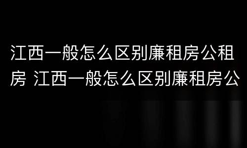 江西一般怎么区别廉租房公租房 江西一般怎么区别廉租房公租房和私租房