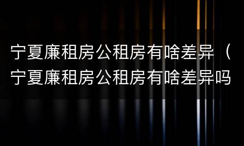 宁夏廉租房公租房有啥差异（宁夏廉租房公租房有啥差异吗）