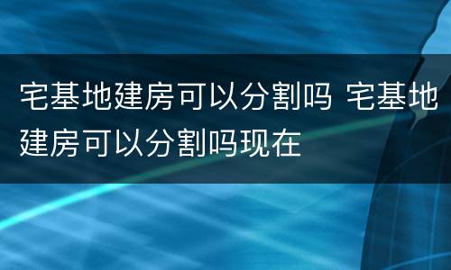 宅基地建房可以分割吗 宅基地建房可以分割吗现在