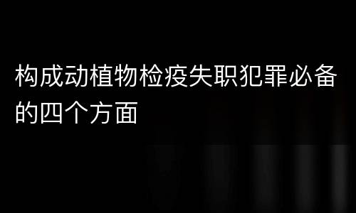 构成动植物检疫失职犯罪必备的四个方面