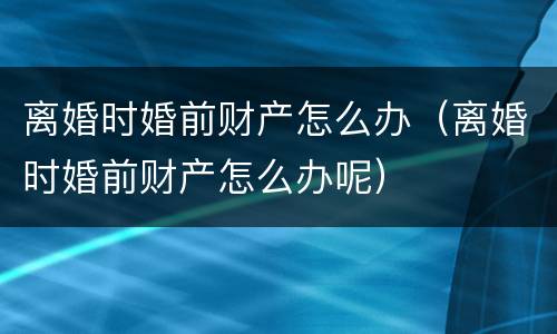 离婚时婚前财产怎么办（离婚时婚前财产怎么办呢）