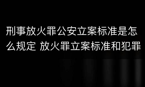 刑事放火罪公安立案标准是怎么规定 放火罪立案标准和犯罪构成