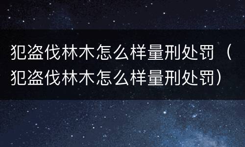 犯盗伐林木怎么样量刑处罚（犯盗伐林木怎么样量刑处罚）