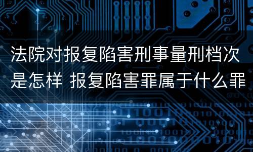法院对报复陷害刑事量刑档次是怎样 报复陷害罪属于什么罪