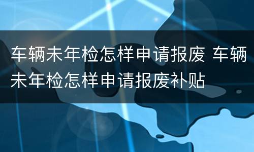 车辆未年检怎样申请报废 车辆未年检怎样申请报废补贴