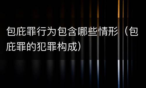 包庇罪行为包含哪些情形（包庇罪的犯罪构成）