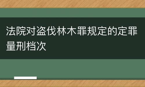 法院对盗伐林木罪规定的定罪量刑档次