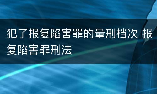 犯了报复陷害罪的量刑档次 报复陷害罪刑法