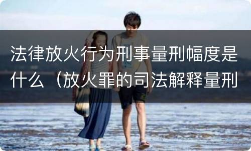 法律放火行为刑事量刑幅度是什么（放火罪的司法解释量刑标准）